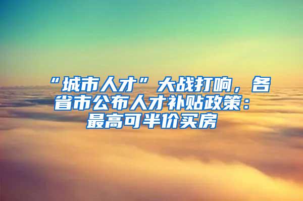 “城市人才”大战打响，各省市公布人才补贴政策：最高可半价买房