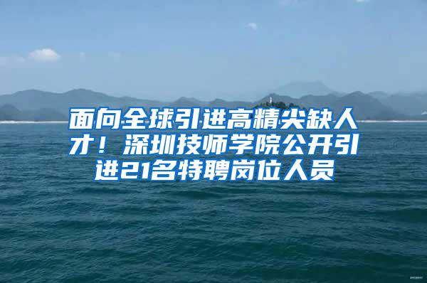 面向全球引进高精尖缺人才！深圳技师学院公开引进21名特聘岗位人员