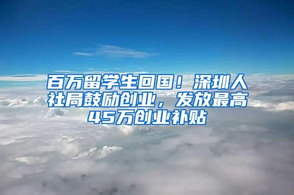 百万留学生回国！深圳人社局鼓励创业，发放最高45万创业补贴