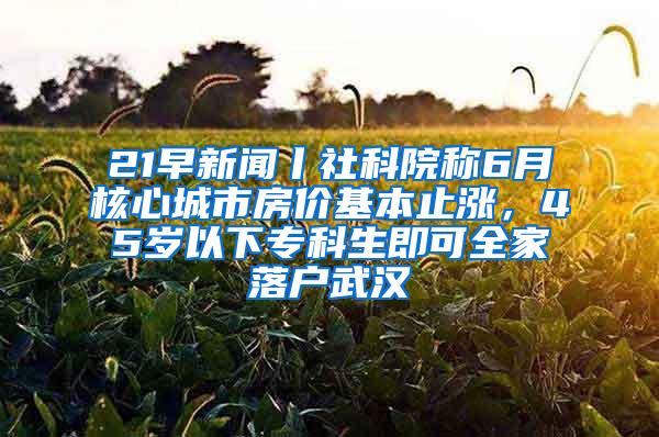 21早新闻丨社科院称6月核心城市房价基本止涨，45岁以下专科生即可全家落户武汉