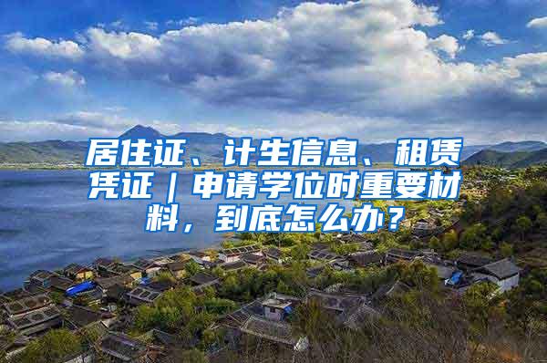 居住证、计生信息、租赁凭证｜申请学位时重要材料，到底怎么办？