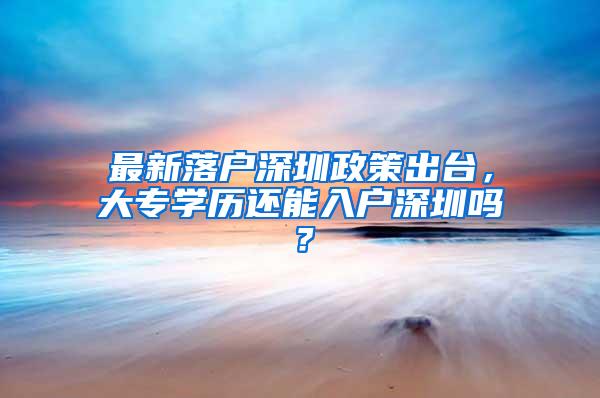 最新落户深圳政策出台，大专学历还能入户深圳吗？