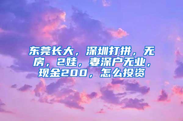 东莞长大，深圳打拼，无房，2娃，妻深户无业，现金200，怎么投资