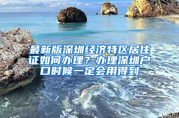 最新版深圳经济特区居住证如何办理？办理深圳户口时候一定会用得到