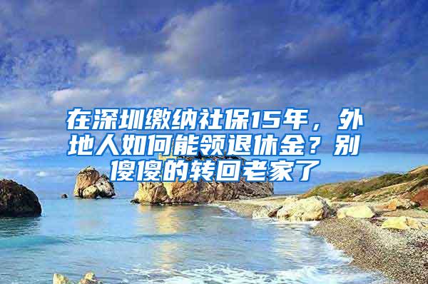 在深圳缴纳社保15年，外地人如何能领退休金？别傻傻的转回老家了