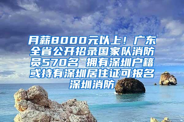 月薪8000元以上！广东全省公开招录国家队消防员570名 拥有深圳户籍或持有深圳居住证可报名深圳消防