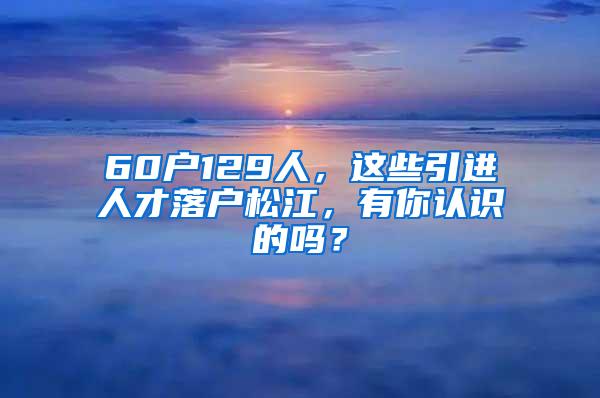 60户129人，这些引进人才落户松江，有你认识的吗？