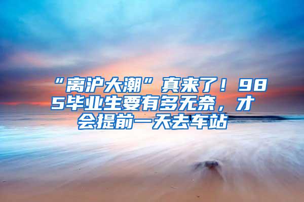 “离沪大潮”真来了！985毕业生要有多无奈，才会提前一天去车站