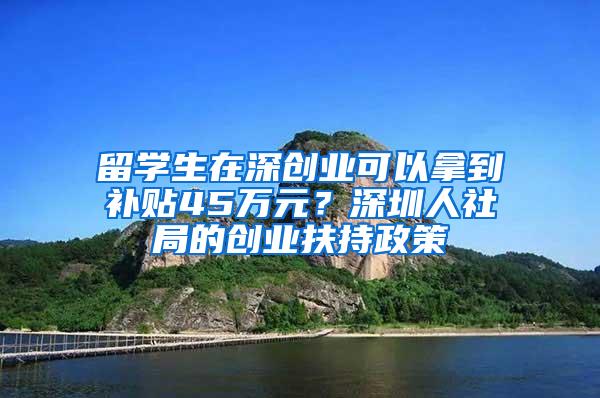 留学生在深创业可以拿到补贴45万元？深圳人社局的创业扶持政策