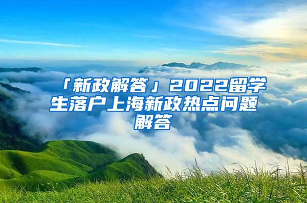 「新政解答」2022留学生落户上海新政热点问题解答