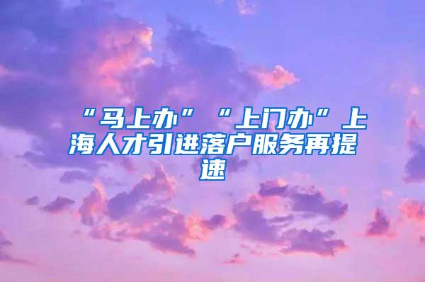 “马上办”“上门办”上海人才引进落户服务再提速