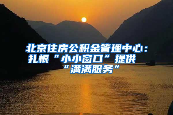 北京住房公积金管理中心：扎根“小小窗口”提供“满满服务”