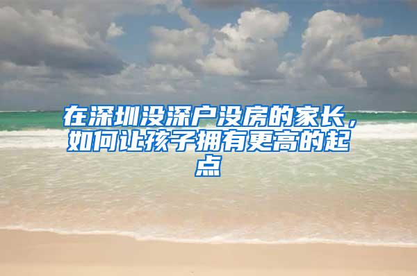 在深圳没深户没房的家长，如何让孩子拥有更高的起点