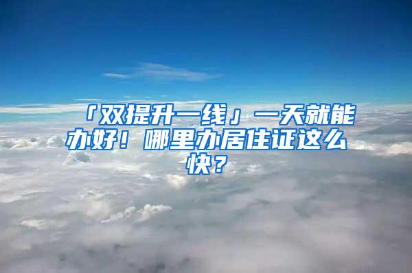 「双提升一线」一天就能办好！哪里办居住证这么快？