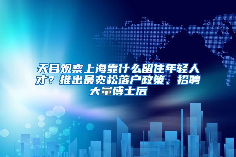 天目观察上海靠什么留住年轻人才？推出最宽松落户政策、招聘大量博士后