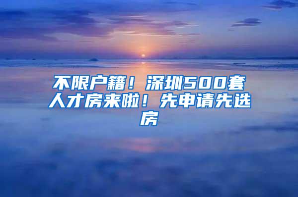 不限户籍！深圳500套人才房来啦！先申请先选房