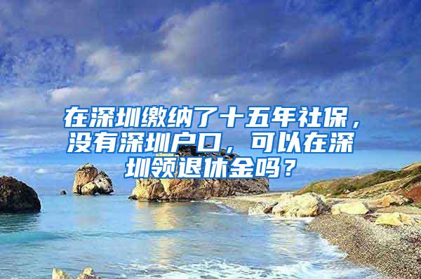 在深圳缴纳了十五年社保，没有深圳户口，可以在深圳领退休金吗？