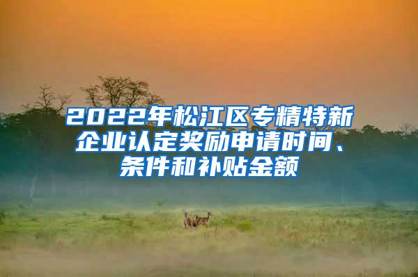 2022年松江区专精特新企业认定奖励申请时间、条件和补贴金额