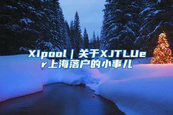 Xipool｜关于XJTLUer上海落户的小事儿