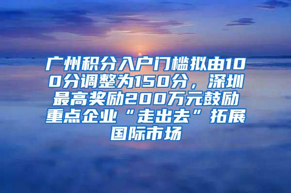 广州积分入户门槛拟由100分调整为150分，深圳最高奖励200万元鼓励重点企业“走出去”拓展国际市场