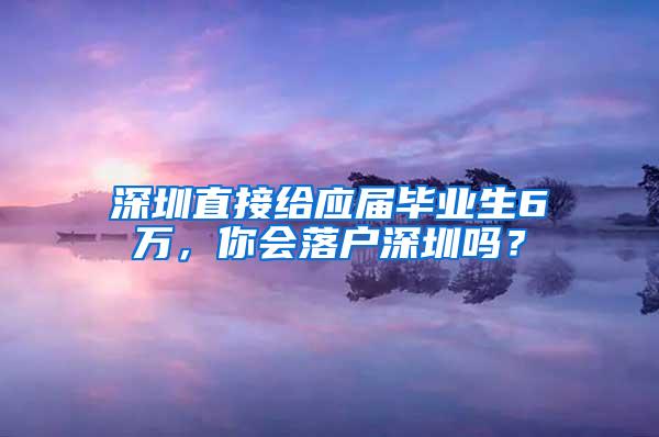 深圳直接给应届毕业生6万，你会落户深圳吗？