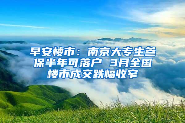 早安楼市：南京大专生参保半年可落户 3月全国楼市成交跌幅收窄