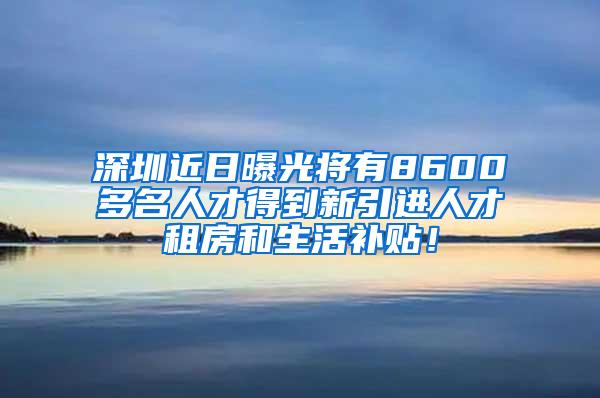 深圳近日曝光将有8600多名人才得到新引进人才租房和生活补贴！