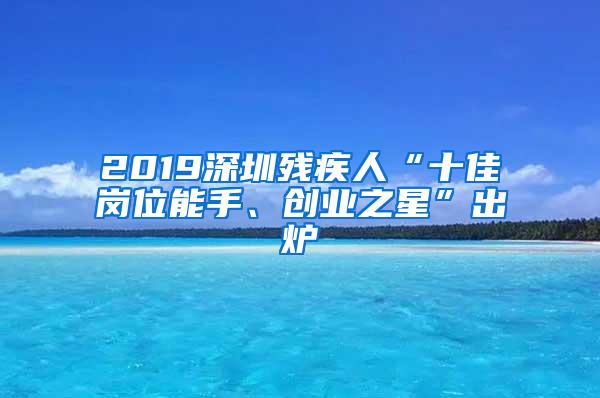 2019深圳残疾人“十佳岗位能手、创业之星”出炉