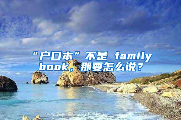 “户口本”不是 family book，那要怎么说？