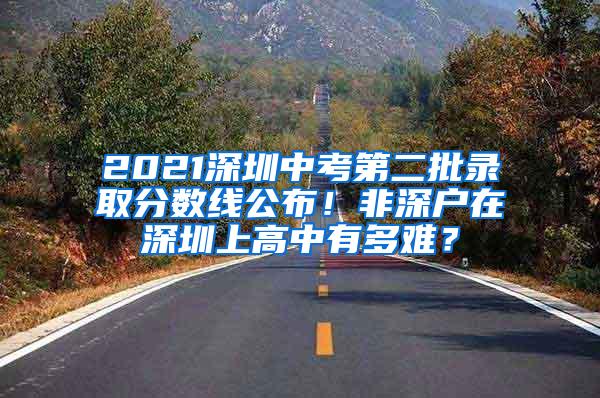 2021深圳中考第二批录取分数线公布！非深户在深圳上高中有多难？