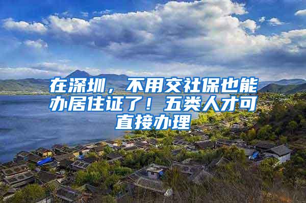 在深圳，不用交社保也能办居住证了！五类人才可直接办理