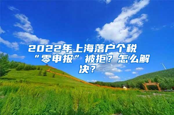 2022年上海落户个税“零申报”被拒？怎么解决？