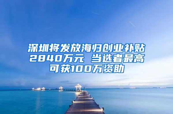 深圳将发放海归创业补贴2840万元 当选者最高可获100万资助