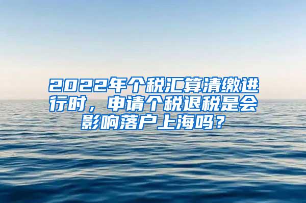 2022年个税汇算清缴进行时，申请个税退税是会影响落户上海吗？