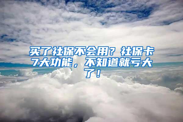 买了社保不会用？社保卡7大功能，不知道就亏大了！