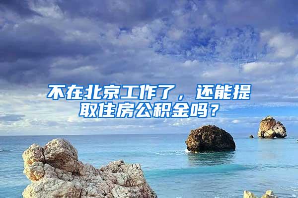 不在北京工作了，还能提取住房公积金吗？