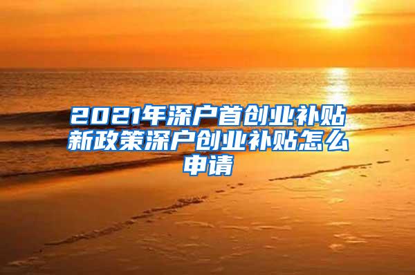 2021年深户首创业补贴新政策深户创业补贴怎么申请