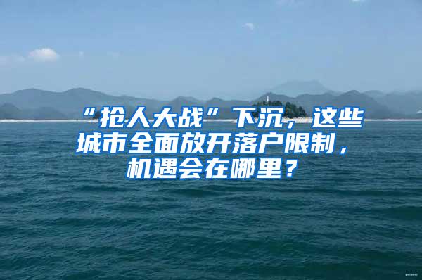 “抢人大战”下沉，这些城市全面放开落户限制，机遇会在哪里？