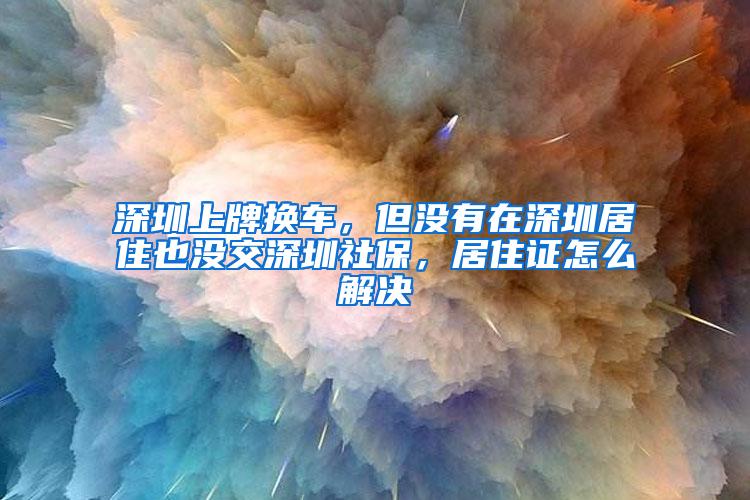 深圳上牌换车，但没有在深圳居住也没交深圳社保，居住证怎么解决