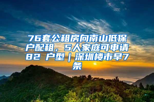 76套公租房向南山低保户配租，5人家庭可申请82㎡户型｜深圳楼市早7条