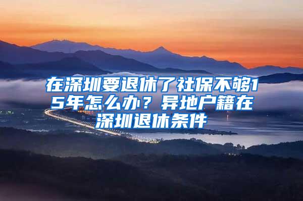 在深圳要退休了社保不够15年怎么办？异地户籍在深圳退休条件