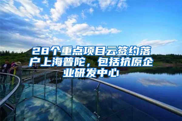 28个重点项目云签约落户上海普陀，包括抗原企业研发中心