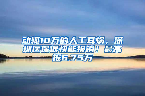 动辄10万的人工耳蜗，深圳医保很快能报销！最高报6.75万