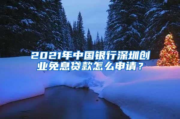 2021年中国银行深圳创业免息贷款怎么申请？