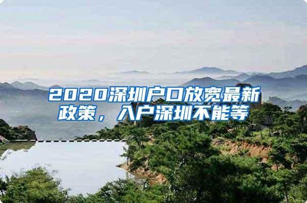 2020深圳户口放宽最新政策，入户深圳不能等