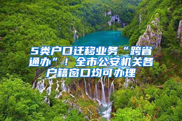 5类户口迁移业务“跨省通办”！全市公安机关各户籍窗口均可办理