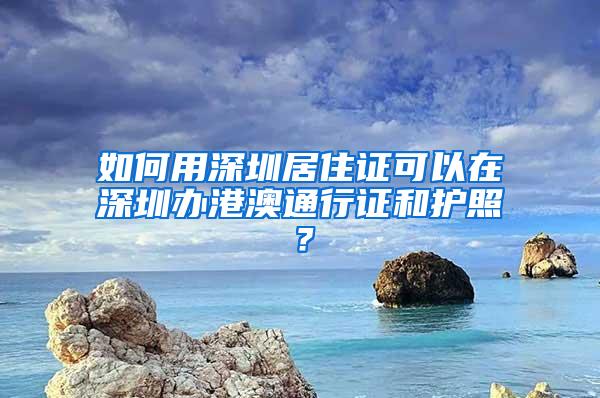 如何用深圳居住证可以在深圳办港澳通行证和护照？