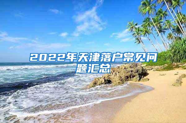 2022年天津落户常见问题汇总