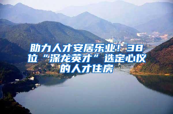 助力人才安居乐业！38位“深龙英才”选定心仪的人才住房