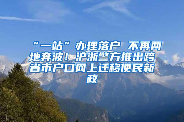 “一站”办理落户 不再两地奔波！沪浙警方推出跨省市户口网上迁移便民新政